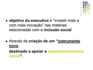  objetivo do executivo é “investir mais e
com mais inovação” nas matérias
relacionadas com a inclusão social
 Através da criação de um “instrumento
novo
destinado a apoiar o empreendedorismo
social”.
 