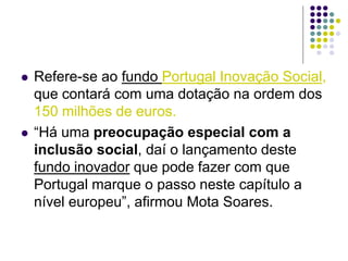  Refere-se ao fundo Portugal Inovação Social,
que contará com uma dotação na ordem dos
150 milhões de euros.
 “Há uma preocupação especial com a
inclusão social, daí o lançamento deste
fundo inovador que pode fazer com que
Portugal marque o passo neste capítulo a
nível europeu”, afirmou Mota Soares.
 