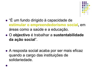  “É um fundo dirigido à capacidade de
estimular o empreendedorismo social, em
áreas como a saúde e a educação.
 O objectivo é trabalhar a sustentabilidade
da ação social”.
 A resposta social acaba por ser mais eficaz
quando a cargo das instituições de
solidariedade.

 