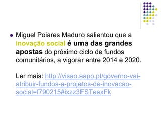  Miguel Poiares Maduro salientou que a
inovação social é uma das grandes
apostas do próximo ciclo de fundos
comunitários, a vigorar entre 2014 e 2020.
Ler mais: http://visao.sapo.pt/governo-vai-
atribuir-fundos-a-projetos-de-inovacao-
social=f790215#ixzz3FSTeexFk
 