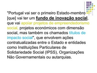 "Portugal vai ser o primeiro Estado-membro
[que] vai ter um fundo de inovação social,
que vai apoiar projetos de empreendedorismo
social, projetos económicos com dimensão
social, mas também os chamados títulos de
impacto social", que envolvem ações
contratualizadas entre o Estado e entidades
como Instituições Particulares de
Solidariedade Social (IPSS), Organizações
Não Governamentais ou autarquias.
 