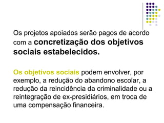 Os projetos apoiados serão pagos de acordo
com a concretização dos objetivos
sociais estabelecidos.
Os objetivos sociais podem envolver, por
exemplo, a redução do abandono escolar, a
redução da reincidência da criminalidade ou a
reintegração de ex-presidiários, em troca de
uma compensação financeira.
 
