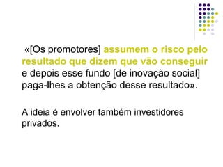 «[Os promotores] assumem o risco pelo
resultado que dizem que vão conseguir
e depois esse fundo [de inovação social]
paga-lhes a obtenção desse resultado».
A ideia é envolver também investidores
privados.
 