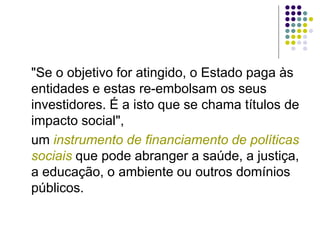 "Se o objetivo for atingido, o Estado paga às
entidades e estas re-embolsam os seus
investidores. É a isto que se chama títulos de
impacto social",
um instrumento de financiamento de políticas
sociais que pode abranger a saúde, a justiça,
a educação, o ambiente ou outros domínios
públicos.
 