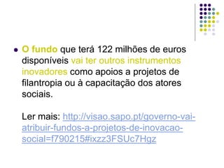  O fundo que terá 122 milhões de euros
disponíveis vai ter outros instrumentos
inovadores como apoios a projetos de
filantropia ou à capacitação dos atores
sociais.
Ler mais: http://visao.sapo.pt/governo-vai-
atribuir-fundos-a-projetos-de-inovacao-
social=f790215#ixzz3FSUc7Hgz
 