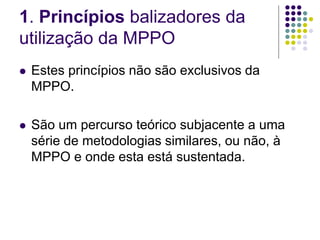 1. Princípios balizadores da
utilização da MPPO
 Estes princípios não são exclusivos da
MPPO.
 São um percurso teórico subjacente a uma
série de metodologias similares, ou não, à
MPPO e onde esta está sustentada.
 