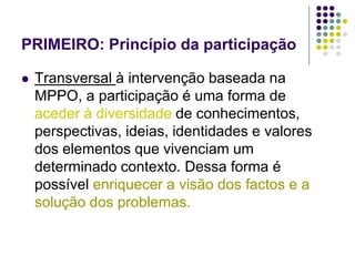 PRIMEIRO: Princípio da participação
 Transversal à intervenção baseada na
MPPO, a participação é uma forma de
aceder à diversidade de conhecimentos,
perspectivas, ideias, identidades e valores
dos elementos que vivenciam um
determinado contexto. Dessa forma é
possível enriquecer a visão dos factos e a
solução dos problemas.
 