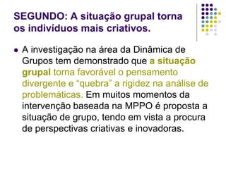 SEGUNDO: A situação grupal torna
os indivíduos mais criativos.
 A investigação na área da Dinâmica de
Grupos tem demonstrado que a situação
grupal torna favorável o pensamento
divergente e “quebra” a rigidez na análise de
problemáticas. Em muitos momentos da
intervenção baseada na MPPO é proposta a
situação de grupo, tendo em vista a procura
de perspectivas criativas e inovadoras.
 