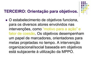 TERCEIRO: Orientação para objetivos.
 O estabelecimento de objetivos funciona,
para os diversos atores envolvidos nas
intervenções, como “motivo para a ação” e
fator de coesão. Os objetivos desempenham
um papel de marcadores, orientadores para
metas projetadas no tempo. A intervenção
organizacional/social baseada em objetivos
está subjacente à utilização da MPPO.
 