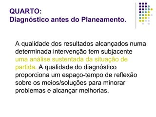 QUARTO:
Diagnóstico antes do Planeamento.
A qualidade dos resultados alcançados numa
determinada intervenção tem subjacente
uma análise sustentada da situação de
partida. A qualidade do diagnóstico
proporciona um espaço-tempo de reflexão
sobre os meios/soluções para minorar
problemas e alcançar melhorias.
 
