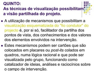 QUINTO:
As técnicas de visualização possibilitam
a visão partilhada do projeto.
 A utilização de mecanismos que possibilitam a
visualização esquematizada do "fio condutor" do
projecto é, por si só, facilitador da partilha dos
pontos de vista, dos conhecimentos e dos valores
dos elementos envolvidos na intervenção.
 Estes mecanismos podem ser cartões que são
colocados em placares ou post-its colados em
quadros, numa lógica racional e que pode ser
visualizada pelo grupo, funcionando como
catalizador de ideias, análises e raciocínios sobre
o campo de intervenção.
 
