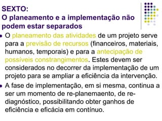 SEXTO:
O planeamento e a implementação não
podem estar separados
 O planeamento das atividades de um projeto serve
para a previsão de recursos (financeiros, materiais,
humanos, temporais) e para a antecipação de
possíveis constrangimentos. Estes devem ser
considerados no decorrer da implementação de um
projeto para se ampliar a eficiência da intervenção.
 A fase de implementação, em si mesma, continua a
ser um momento de re-planemaento, de re-
diagnóstico, possibilitando obter ganhos de
eficiência e eficácia em contínuo.
 