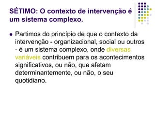 SÉTIMO: O contexto de intervenção é
um sistema complexo.
 Partimos do princípio de que o contexto da
intervenção - organizacional, social ou outros
- é um sistema complexo, onde diversas
variáveis contribuem para os acontecimentos
significativos, ou não, que afetam
determinantemente, ou não, o seu
quotidiano.
 