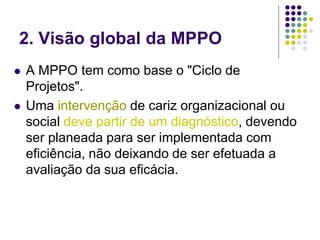2. Visão global da MPPO
 A MPPO tem como base o "Ciclo de
Projetos".
 Uma intervenção de cariz organizacional ou
social deve partir de um diagnóstico, devendo
ser planeada para ser implementada com
eficiência, não deixando de ser efetuada a
avaliação da sua eficácia.
 