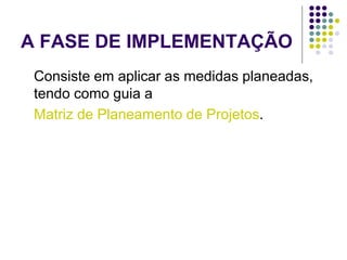 A FASE DE IMPLEMENTAÇÃO
Consiste em aplicar as medidas planeadas,
tendo como guia a
Matriz de Planeamento de Projetos.
 