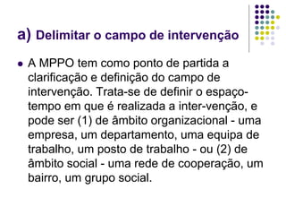 a) Delimitar o campo de intervenção
 A MPPO tem como ponto de partida a
clarificação e definição do campo de
intervenção. Trata-se de definir o espaço-
tempo em que é realizada a inter-venção, e
pode ser (1) de âmbito organizacional - uma
empresa, um departamento, uma equipa de
trabalho, um posto de trabalho - ou (2) de
âmbito social - uma rede de cooperação, um
bairro, um grupo social.
 