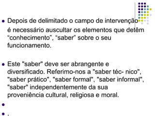 Depois de delimitado o campo de intervenção
é necessário auscultar os elementos que detêm
“conhecimento”, “saber” sobre o seu
funcionamento.
 Este "saber" deve ser abrangente e
diversificado. Referimo-nos a "saber téc- nico",
"saber prático", "saber formal", "saber informal",
"saber" independentemente da sua
proveniência cultural, religiosa e moral.

 .
 