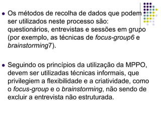  Os métodos de recolha de dados que podem
ser utilizados neste processo são:
questionários, entrevistas e sessões em grupo
(por exemplo, as técnicas de focus-group6 e
brainstorming7).
 Seguindo os princípios da utilização da MPPO,
devem ser utilizadas técnicas informais, que
privilegiem a flexibilidade e a criatividade, como
o focus-group e o brainstorming, não sendo de
excluir a entrevista não estruturada.
 