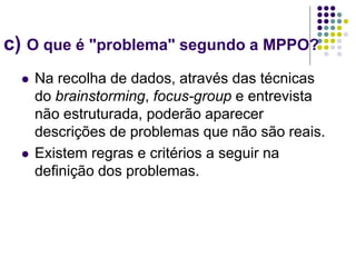 c) O que é "problema" segundo a MPPO?
 Na recolha de dados, através das técnicas
do brainstorming, focus-group e entrevista
não estruturada, poderão aparecer
descrições de problemas que não são reais.
 Existem regras e critérios a seguir na
definição dos problemas.
 