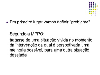  Em primeiro lugar vamos definir "problema"
Segundo a MPPO:
tratasse de uma situação vivida no momento
da intervenção da qual é perspetivada uma
melhoria possível, para uma outra situação
desejada.
 