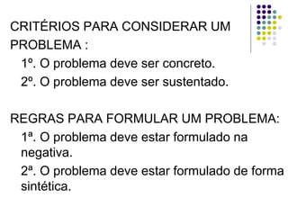 CRITÉRIOS PARA CONSIDERAR UM
PROBLEMA :
1º. O problema deve ser concreto.
2º. O problema deve ser sustentado.
REGRAS PARA FORMULAR UM PROBLEMA:
1ª. O problema deve estar formulado na
negativa.
2ª. O problema deve estar formulado de forma
sintética.
 