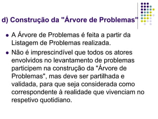 d) Construção da "Árvore de Problemas"
 A Árvore de Problemas é feita a partir da
Listagem de Problemas realizada.
 Não é imprescindível que todos os atores
envolvidos no levantamento de problemas
participem na construção da "Árvore de
Problemas", mas deve ser partilhada e
validada, para que seja considerada como
correspondente à realidade que vivenciam no
respetivo quotidiano.
 