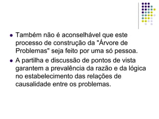  Também não é aconselhável que este
processo de construção da "Árvore de
Problemas" seja feito por uma só pessoa.
 A partilha e discussão de pontos de vista
garantem a prevalência da razão e da lógica
no estabelecimento das relações de
causalidade entre os problemas.
 