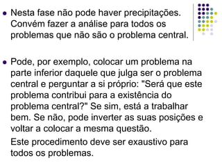  Nesta fase não pode haver precipitações.
Convém fazer a análise para todos os
problemas que não são o problema central.
 Pode, por exemplo, colocar um problema na
parte inferior daquele que julga ser o problema
central e perguntar a si próprio: "Será que este
problema contribui para a existência do
problema central?" Se sim, está a trabalhar
bem. Se não, pode inverter as suas posições e
voltar a colocar a mesma questão.
Este procedimento deve ser exaustivo para
todos os problemas.
 
