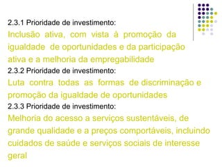 2.3.1 Prioridade de investimento:
Inclusão ativa, com vista à promoção da
igualdade de oportunidades e da participação
ativa e a melhoria da empregabilidade
2.3.2 Prioridade de investimento:
Luta contra todas as formas de discriminação e
promoção da igualdade de oportunidades
2.3.3 Prioridade de investimento:
Melhoria do acesso a serviços sustentáveis, de
grande qualidade e a preços comportáveis, incluindo
cuidados de saúde e serviços sociais de interesse
geral
 