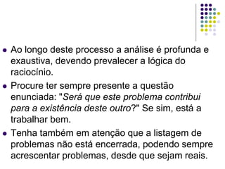  Ao longo deste processo a análise é profunda e
exaustiva, devendo prevalecer a lógica do
raciocínio.
 Procure ter sempre presente a questão
enunciada: "Será que este problema contribui
para a existência deste outro?" Se sim, está a
trabalhar bem.
 Tenha também em atenção que a listagem de
problemas não está encerrada, podendo sempre
acrescentar problemas, desde que sejam reais.
 