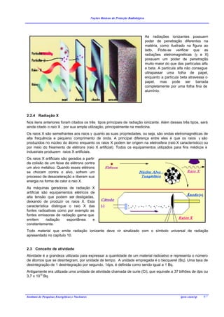 Noções Básicas de Proteção Radiológica




                                                                                          As radiações ionizantes possuem
                                                                                          poder de penetração diferentes na
                                                                                          matéria, como ilustrado na figura ao
                                                                                          lado. Pode-se verificar que as
                                                                                          radiações eletromagnéticas (γ e X)
                                                                                          possuem um poder de penetração
                                                                                          muito maior do que das partículas alfa
                                                                                          e beta. A partícula alfa não consegue
                                                                                          ultrapassar uma folha de papel,
                                                                                          enquanto a partícula beta atravessa o
                                                                                          papel, mas pode ser barrada
                                                                                          completamente por uma folha fina de
                                                                                          alumínio.




2.2.4 Radiação X
Nos itens anteriores foram citados os três tipos principais de radiação ionizante. Além desses três tipos, será
ainda citado o raio X , por sua ampla utilização, principalmente na medicina.
Os raios X são semelhantes aos raios γ quanto as suas propriedades, ou seja, são ondas eletromagnéticas de
alta frequência e pequeno comprimento de onda. A principal diferença entre eles é que os raios γ são
produzidos no núcleo do átomo enquanto os raios X podem ter origem na eletrosfera (raio X característico) ou
por meio do freamento de elétrons (raio X artificial). Todos os equipamentos utilizados para fins médicos e
industriais produzem raios X artificiais.
Os raios X artificiais são gerados a partir
da colisão de um feixe de elétrons contra
um alvo metálico. Quando esses elétrons
se chocam contra o alvo, sofrem um
processo de desaceleração e liberam sua
energia na forma de calor e raio X.
As máquinas geradoras de radiação X
artificial são equipamentos elétricos de
alta tensão que podem ser desligadas,
deixando de produzir os raios X. Esta
característica distingue o raio X das
fontes radioativas como por exemplo as
fontes emissoras de radiação gama que
emitem       radiação   espontânea     e
constantemente.
Todo material que emite radiação ionizante deve vir sinalizado com o símbolo universal de radiação
apresentado no capítulo 10.


2.3 Conceito de atividade
Atividade é a grandeza utilizada para expressar a quantidade de um material radioativo e representa o número
de átomos que se desintegram, por unidade de tempo. A unidade empregada é o becquerel (Bq). Uma taxa de
desintegração de 1 desintegração por segundo, 1dps, é definida como sendo igual a 1 Bq.
Antigamente era utilizada uma unidade de atividade chamada de curie (Ci), que equivale a 37 bilhões de dps ou
3,7 x 1010 Bq.




Instituto de Pesquisas Energéticas e Nucleares                                                                 ipen-cnen/sp   8/7
 