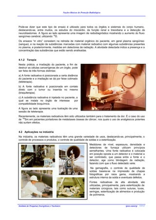 Noções Básicas de Proteção Radiológica




Pode-se dizer que este tipo de ensaio é utilizado para todos os órgãos e sistemas do corpo humano,
destacando-se, entre muitos, os estudos do miocárdio, da função renal e tireoidiana e a detecção de
neuroblastomas. A figura ao lado apresenta uma imagem de radiodiagnóstico mostrando o aumento do fluxo
sangüíneo cerebral, utilizando 15O.
Os ensaios “in vitro” consistem na retirada de material orgânico do paciente, em geral plasma sangüíneo
(sangue), e na reação de substâncias marcadas com material radioativo com algumas substâncias presentes
no plasma, e posteriormente, medidas em detectores de radiação. A atividade detectada indica a presença e a
concentração das substâncias que estão sendo analisadas.


4.1.2 Terapia
Nesta prática, a irradiação do paciente, a fim de
destruir as células cancerígenas de um órgão, pode
ser feita de três formas distintas:
a) A fonte radioativa é posicionada a certa distância
do paciente e a irradiação se dá por feixe colimado
(teleterapia).
b) A fonte radioativa é posicionada em contato
direto com o tumor ou inserida no mesmo
(braquiterapia).
c) A substância radioativa é injetada no paciente, a
qual se instala no órgão de interesse            por
compatibilidade bioquímica.
A figura ao lado apresenta uma ilustração de uma
sessão de teleterapia.
Recentemente, os materiais radioativos têm sido utilizados também para o tratamento da dor. É o caso do uso
de 153Sm em pacientes portadores de metástases ósseas de câncer, nos quais o uso de analgésicos potentes
não surtem efeitos.


4.2 Aplicações na indústria
Na indústria, os materiais radioativos têm uma grande variedade de usos, destacando-se, principalmente, o
controle de processos e produtos, o controle de qualidade de soldas e a esterilização.
                                                                            Medidores de nível, espessura, densidade e
                                                                            detectores de fumaça utilizam princípios
                                                                            semelhantes. Uma fonte radioativa é colocada
                                                                            em posição oposta a um detector e o material a
                                                                            ser controlado, que passa entre a fonte e o
                                                                            detector, age como blindagem da radiação,
                                                                            fazendo com que o fluxo detectado varie.
                                                                             Na gamagrafia, o controle de qualidade de
                                                                            soldas baseia-se na impressão de chapas
                                                                            fotográficas por raios gama, mostrando a
                                                                            estrutura interna da solda e eventuais defeitos.
                                                                            Fontes radioativas de alta atividade são
                                                                            utilizadas, principalmente, para esterilização de
                                                                            materiais cirúrgicos, tais como suturas, luvas,
                                                                            seringas, esterilização de alimentos e produção
                                                                            de polímeros.



Instituto de Pesquisas Energéticas e Nucleares                                                              ipen-cnen/sp 13/12
 