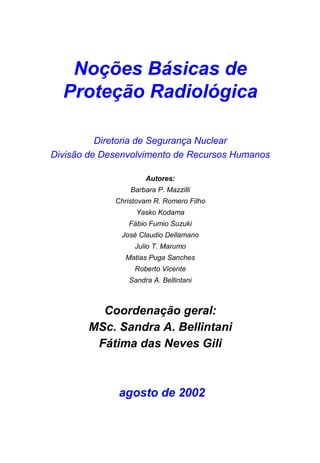 Noções Básicas de
  Proteção Radiológica

          Diretoria de Segurança Nuclear
Divisão de Desenvolvimento de Recursos Humanos

                     Autores:
                 Barbara P. Mazzilli
             Christovam R. Romero Filho
                   Yasko Kodama
                Fábio Fumio Suzuki
              José Claudio Dellamano
                  Julio T. Marumo
               Matias Puga Sanches
                  Roberto Vicente
                Sandra A. Bellintani



         Coordenação geral:
       MSc. Sandra A. Bellintani
        Fátima das Neves Gili



              agosto de 2002
 