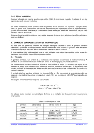 Noções Básicas de Proteção Radiológica




5.4.2 Efeitos hereditários
Qualquer alteração do material genético das células (DNA) é denominada mutação. A radiação é um dos
agentes que pode provocar mutações.


Os efeitos hereditários podem ocorrer quando as gônadas de um indivíduo são expostas à radiação. Neste
caso, os genes e os cromossomos das células responsáveis pela reprodução (óvulos e espermatozóides)
podem ser danificados pela radiação. Assim sendo, essas alterações podem ser transmitidas, de pais para
filhos por meio da reprodução.
Entre os efeitos hereditários podemos citar: anidria (ausência da íris do olho), albinismo, hemofilia, daltonismo,
síndrome de Down.


6. GRANDEZAS E UNIDADES PARA USO EM RADIOPROTEÇÃO
Há dois tipos de grandezas utilizadas na proteção radiológica: atividade e dose. A grandeza atividade
determina a quantidade de radiação emitida por uma determinada fonte radiativa. A grandeza dose descreve a
quantidade de energia absorvida por um determinado material ou por um indivíduo.
A toda grandeza física está associada uma ou mais unidades e os valores das medidas muitas vezes são
expressos com múltiplos e submúltiplos destas unidades.
6.1 Atividade
A grandeza atividade, cujo símbolo é A, é utilizada para expressar a quantidade de material radioativo. A
atividade de um material radioativo é medida em termos de desintegrações por unidade de tempo.
Se considerarmos um certo número de átomos N, num instante de tempo t, e supondo que depois de um
intervalo de tempo muito pequeno (∆t) o número de átomos N diminui de um valor (∆N) , a relação entre ∆N e
∆t dará o número de desintegrações desses átomos por unidade de tempo, que é denominada ATIVIDADE do
material radioativo.
A unidade atual da grandeza atividade é o becquerel (Bq) e 1 Bq corresponde a uma desintegração por
segundo. A unidade antiga, ainda empregada, é o curie (Ci) que corresponde a 3,7x1010 desintegrações por
segundo.
As relações existentes entre o becquerel e o curie são:


                                                     1 Bq = 1 dps = 2,7.10-11 Ci
                                                  1 Ci = 3,7x1010 dps = 3,7x1010 Bq


As tabelas abaixo mostram os submúltiplos do Curie e os múltiplos do Becquerel mais frequentemente
empregados.


                                                  Tabela 5: Submúltiplos do curie

                Unidade               Abreviatura                   relação com o Ci         dps
                  curie                      Ci                               1            3,7.x1010
                milicurie                   mCi                        0,001 (1x10-3)      3,7.x107
               microcurie                   µCi                     0,000001 (1x10-6)      3,7.x104
               nanocurie                    nCi                   0,000000001 (1x10-9)     3,7x101
                picocurie                   pCi                 0,000000000001 (1x10-12)   3,7x10-2


Instituto de Pesquisas Energéticas e Nucleares                                                   ipen-cnen/sp 19/18
 
