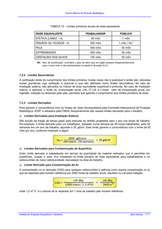 Noções Básicas de Proteção Radiológica




                                TABELA 10 - Limites primários anuais de dose equivalente

                 DOSE EQUIVALENTE                                    TRABALHADOR                  PÚBLICO
                 EFETIVA (LAMA)* - HE                                        50 mSv                 1 mSv
                 ÓRGÃOS OU TECIDOS - HT                                      500 mSv              1 mSv / WT*
                 PELE                                                        500 mSv                50 mSv
                 EXTREMIDADES                                                500 mSv                50 mSv
                 CRISTALINO DOS OLHOS                                        150 mSv                50 mSv

                  *WT - fator de ponderação: considera o grau de dano que um órgão causaria independentemente
                        para o corpo todo, e são apresentados na tabela 8 da seção 6.2.4.



7.2.2 Limites Secundários
A verificação direta do cumprimento dos limites primários muitas vezes não é praticável e então são utilizadas
outras grandezas cuja avaliação é possível e que são definidas como limites secundários. No caso de
irradiação externa, são aplicados os índices de dose equivalente superficial e profunda. No caso de irradiação
interna, é aplicado o limite de incorporação anual, LIA. O LIA é o maior valor de incorporação anual, por
ingestão, inalação ou absorção pela pele, permitido que garante o cumprimento dos limites primários de dose.


7.2.3 Limites Derivados
Para garantir a concordância com os limites de dose recomendados pela Comissão Internacional de Proteção
Radiológica, ICRP, e adotados pela CNEN, frequentemente são usados limites derivados para o trabalho.
q    Limites Derivados para Irradiação Externa
São função da fração de tempo gasto para executar as tarefas projetadas para o ano nos locais de trabalho.
Por exemplo, o limite derivado para um trabalhador, baseado numa semana de 40 horas trabalhadas, para 50
semanas em um ano de trabalho, equivale a 25 µSv/h. Este limite garante a concordância com o limite de 50
mSv por ano, conforme mostrado a seguir.

                                                     5000 µSv/ano
                                       HD =                                = 25 µSv/h
                                                 (40 h/sem) . (50 sem/ano)

q    Limites Derivados para Contaminação de Superfície
Outro limite derivado é estabelecido em termos da quantidade de material radioativo que é permitida em
superfícies, roupas e pele. Ele é baseado no limite primário de dose equivalente para trabalhadores e no
radionuclídeo de maior radiotoxicidade manuseado na área de trabalho.
q    Limite Derivado para Contaminação do Ar
A concentração no ar derivada (CAD) para qualquer radionuclídeo é definida como aquela concentração no ar,
que se respirada pelo homem referência por 2000 horas de trabalho anual, resultará no LIA para inalação.

                                                          LIA (Bq)                     LIA (Bq)
                                     CAD =                               3      =
                                                  (2000 h/ano). (1,2 m /h)             2400 m 3

onde 1,2 m3.h-1 é o volume de ar respirado em 1 hora de trabalho pelo homem referência.




Instituto de Pesquisas Energéticas e Nucleares                                                              ipen-cnen/sp 24/23
 