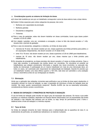 Noções Básicas de Proteção Radiológica




q    Considerações quanto ao sistema de limitação de doses
a) A dose total recebida por ano por um trabalhador corresponde à soma da dose externa mais a dose interna.
b) Existem limites especiais para várias categorias de pessoas, tais como:
    •   Mulheres com capacidade de procriação
    •   Mulheres grávidas
    •   Estudantes e estagiários
    •   Visitantes
c) Para o caso de gestantes, estas não devem trabalhar em áreas controladas, locais cujas doses podem
   exceder a 0,30 do LAMA.
d) Com relação à gravidez, uma vez constatada a concepção, a dose no feto não deverá exceder a 1 mSv
   durante todo o período de gestação.
e) Para o caso de estudantes, estagiários e visitantes, os limites de dose serão:
    •   menores de 16 anos: não devem receber por ano, doses superiores aos limites primários para público, e
        em exposições independentes, não devem exceder a 0,10 deste limite;
    •   entre 16 e 18 anos: não devem receber por ano, doses superiores a 0,30 do LAMA para trabalhadores;
    •   maiores de 18 anos: não devem receber por ano, doses maiores que o limite primário para
        trabalhadores.
f) Em situações de emergência, as doses previstas não devem exceder a 2 vezes os limites primários. Caso a
    dose seja excedida, a participação nas tarefas devem ser voluntárias. Os voluntários só poderão ser
    trabalhadores que estejam previamente informados a respeito dos riscos envolvidos na execução das
    tarefas de intervenção. A participação de um mesmo trabalhador em mais de uma intervenção deve, em
    todos os casos, ser autorizada pelo responsável de radioproteção da instalação. Quando for previsto que
    um trabalhador recebeu uma dose efetiva superior a 100 mSv, este deve ser submetido a uma avaliação
    clínica e dosimétrica antes de sua reintegração ao trabalho.


7.3 Otimização
Ainda que a aplicação das radiações ionizantes seja justificada e que os limites de dose sejam obedecidos, é
necessário otimizar os níveis de radiação, ou seja, a exposição de indivíduos a fontes de radiação deve ser
mantido “tão baixo quanto razoavelmente exequível”, filosofia ALARA (as low as reasonably achievable),
considerando-se fatores sociais e econômicos.


8 MODOS DE EXPOSIÇÃO E PRINCÍPIOS DE PROTEÇÃO À RADIAÇÃO
O uso de fontes de radiação pode resultar em algum grau de exposição das pessoas. Os riscos a que estão
expostos os indivíduos irradiados, dependem de diversos fatores relacionados com as propriedades das fontes
de radiação e das relações das pessoas com as fontes, ou seja, tempo de permanência junto à fonte e
distância entre a fonte de radiação e o indivíduo exposto.


8.1 Tipos de fonte
As fontes de radiação ionizante de maior interesse para a radioproteção são os aparelhos de raios X, os
aceleradores de partículas, as substâncias radioativas e os reatores nucleares.




Instituto de Pesquisas Energéticas e Nucleares                                              ipen-cnen/sp 25/24
 