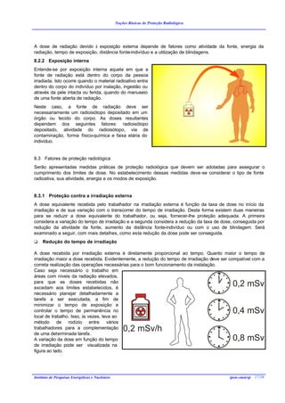 Noções Básicas de Proteção Radiológica




A dose de radiação devido à exposição externa depende de fatores como atividade da fonte, energia da
radiação, tempo de exposição, distância fonte-indivíduo e a utilização de blindagens.
8.2.2 Exposição interna
Entende-se por exposição interna aquela em que a
fonte de radiação está dentro do corpo da pessoa
irradiada. Isto ocorre quando o material radioativo entra
dentro do corpo do indivíduo por inalação, ingestão ou
através da pele intacta ou ferida, quando do manuseio
de uma fonte aberta de radiação.
Neste caso, a fonte de radiação deve ser
necessariamente um radioisótopo depositado em um
órgão ou tecido do corpo. As doses resultantes
dependem dos seguintes fatores: radioisótopo
depositado, atividade do radioisótopo, via de
contaminação, forma físico-química e faixa etária do
indivíduo.


8.3 Fatores de proteção radiológica
Serão apresentadas medidas práticas de proteção radiológica que devem ser adotadas para assegurar o
cumprimento dos limites de dose. No estabelecimento dessas medidas deve-se considerar o tipo de fonte
radioativa, sua atividade, energia e os modos de exposição.


8.3.1 Proteção contra a irradiação externa
A dose equivalente recebida pelo trabalhador na irradiação externa é função da taxa de dose no início da
irradiação e de sua variação com o transcorrer do tempo de irradiação. Desta forma existem duas maneiras
para se reduzir a dose equivalente do trabalhador, ou seja, fornecer-lhe proteção adequada. A primeira
considera a variação do tempo de irradiação e a segunda considera a redução da taxa de dose, conseguida por
redução da atividade da fonte, aumento da distância fonte-indivíduo ou com o uso de blindagem. Será
examinado a seguir, com mais detalhes, como esta redução da dose pode ser conseguida.
q    Redução do tempo de irradiação

A dose recebida por irradiação externa é diretamente proporcional ao tempo. Quanto maior o tempo de
irradiação maior a dose recebida. Evidentemente, a redução do tempo de irradiação deve ser compatível com a
correta realização das operações necessárias para o bom funcionamento da instalação.
Caso seja necessário o trabalho em
áreas com níveis da radiação elevados,
para que as doses recebidas não
excedam aos limites estabelecidos, é
                                                                                            0,2 mSv
necessário planejar detalhadamente a
tarefa a ser executada, a fim de
minimizar o tempo de exposição e
controlar o tempo de permanência no                                                         0,4 mSv
local de trabalho. Isso, às vezes, leva ao
método de rodízio entre vários
trabalhadores para a complementação
de uma determinada tarefa.
                                                     0,2 mSv/h
A variação da dose em função do tempo                                                       0,8 mSv
de irradiação pode ser visualizada na
figura ao lado.




Instituto de Pesquisas Energéticas e Nucleares                                            ipen-cnen/sp 27/26
 