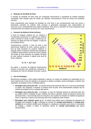 Noções Básicas de Proteção Radiológica




q    Redução da atividade da fonte
A redução da atividade da fonte pode ser conseguida diminuindo-se a quantidade de material radioativo
manipulado. Esta redução pode ser obtida, por exemplo, fracionando-se a fonte em fontes com atividades
menores.
Outro procedimento para redução da atividade de uma fonte é seu armazenamento para que ocorra o
decaimento radioativo do material. Este processo é geralmente empregado para radionuclídeos de
meia-vida curta e principalmente para rejeitos radioativos. Para tanto é necessário ter locais adequados para
armazenamento do material, de acordo com suas características.

q    Aumento da distância fonte-indivíduo
A dose de radiação recebida por um indivíduo é
inversamente proporcional ao quadrado da distância
entre o indivíduo e a fonte, ou seja, à medida que um
indivíduo se afasta da fonte de radiação, a dose por
ele recebida diminui.
Conhecendo-se, portanto, a taxa de dose a uma
determinada distância da fonte, pode-se calcular a
taxa de dose resultante em qualquer distância. A
equação abaixo é bastante utilizada para estabelecer
a distância fonte-indivíduo mínima de modo a atender
aos limites de dose derivados de trabalho. Na figura
ao lado pode-se visualizar a relação entre taxa de
dose e distância.


                    H1 / H2 = (d2)2 / (d1)2


Na prática, o aumento da distância fonte-indivíduo,
durante o manuseio com substâncias radioativas, é
conseguido por meio da utilização de pinças e garras.


q    Uso de blindagem
Denomina-se blindagem a todo sistema destinado a atenuar um campo de radiação por interposição de um
meio material entre a fonte de radiação e as pessoas ou objetos a proteger, sendo a blindagem o método mais
importante de proteção contra a irradiação externa.
    •   blindagem para partículas alfa - O reduzido alcance das partículas alfa no ar e sua pouca penetração
        no tecido, não chegando a travessar a camada morta da pele, torna desnecessário qualquer tipo de
        medida de proteção contra a radiação alfa externa.
    •   blindagem para partícula beta - A proteção, no caso de irradiação externa por partículas beta, tem
        por objetivo evitar a irradiação da pele, cristalino dos olhos e gônadas. Devido ao pequeno alcance das
        partículas beta, a taxa de dose pode ser reduzida a zero quando se interpõe um material de espessura
        maior ou igual que o alcance das partículas beta mais energéticas neste material.
    •   Blindagem para radiação gama ou X - O método mais prático para a estimativa da espessura de
        blindagem para radiação X e γ é a utilização do conceito de camada semi-redutora. A camada semi-
        redutora de um material utilizado para blindagem é a espessura necessária para reduzir a intensidade
        de radiação à metade. A tabela 13 apresenta valores de camada semi-redutora para alguns
        radionuclídeos.




Instituto de Pesquisas Energéticas e Nucleares                                                ipen-cnen/sp 28/27
 