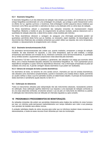 Noções Básicas de Proteção Radiológica




9.2.1 Dosímetro fotográfico
O dosímetro fotográfico é um dos detectores de radiação mais simples que existem. È constituído de um filme
(chapa fotográfica) acondicionado em uma embalagem de proteção, que protege a parte fotossensível contra
os efeitos da luz, agentes químicos e mecânicos. Esta embalagem contém pequenos discos metálicos que
funcionam como filtros que permitem a estimativa da dose e uma distinção entre os vários tipos de radiação.
Os filmes dosimétricos utilizam a propriedade das radiações ionizantes de impressionarem chapas
fotográficas. Mediante a medida do grau de enegrecimento da película revelada, pode-se relaciona-lo com a
quantidade de radiação absorvida, e desta forma avaliar a dose recebida pelo indivíduo.
Os filmes dosimétricos oferecem a vantagem de assegurar uma informação permanente (podem ser
guardados), permitindo desta forma que as medidas, se necessário, sejam repetidas. As desvantagens são
decorrentes das influências das condições ambientais que podem afetar sua resposta, tais como temperatura,
umidade e o desvanecimento do enegrecimento com o tempo.


9.2.2 Dosímetro termoluminescente (TLD)
Os dosímetros termoluminescentes são cristais que, quando irradiados, armazenam a energia da radiação
incidente. Se este dosímetro for aquecido, a uma certa temperatura, após ter sido irradiado, a energia
armazenada será liberada com emissão de luz, fenômeno conhecido como termoluminescência. A quantidade
de luz emitida durante o aquecimento é proporcional à dose absorvida pelo dosímetro.
Os dosímetros TLD têm o formato de pastilhas e, geralmente, são utilizados num estojo que acomoda vários
filtros, com a mesma finalidade daqueles utilizados nos dosímetros fotográficos. Os TLD’s apresentam pouca
dependência energética e quase nenhuma dependência direcional, mas a informação armazenada só pode ser
avaliada uma única vez. A grande vantagem desses dosímetros é que podem ser reutilizados.
9.2.3 Câmara de ionização de bolso (caneta dosimétrica)
Os dosímetros de bolso, do tamanho de uma caneta comum, chamados por isso de canetas dosimétricas,
são utilizados como dosímetros complementares, quando é necessário uma medida direta e rápida, permitindo
ao usuário verificar a dose a que foi submetido durante um determinado trabalho. O princípio de funcionamento
deste dosímetro é semelhante aquele descrito no item 9.1.1.


9.3 Calibração de detectores
Todos os instrumentos utilizados pela radioproteção não são instrumentos absolutos, necessitando portanto
de calibração. Essa calibração significa determinar sua resposta a uma exposição de radiação conhecida ou
de uma dose absorvida conhecida, envolvendo sempre o uso de pelo um instrumento de referência ou padrão.
A calibração dos instrumentos deve ser efetuada em intervalos regulares ou após conserto.


10 PROGRAMAS E PROCEDIMENTOS DE MONITORAÇÃO.
As radiações ionizantes não podem ser percebidas diretamente pelos órgãos dos sentidos do corpo humano;
por isso, um indivíduo pode permanecer inadvertidamente num campo radioativo sem notar a sua presença,
nem perceber de imediato seus efeitos nocivos.
A proteção radiológica dispõe de vários recursos para evitar que os indivíduos recebam doses excessivas ou
desnecessárias, e avalia se esses recursos foram eficientes por meio da monitoração.




Instituto de Pesquisas Energéticas e Nucleares                                              ipen-cnen/sp 32/31
 