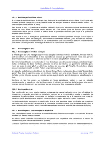 Noções Básicas de Proteção Radiológica




10.1.2 Monitoração individual interna
A monitoração individual interna é utilizada para determinar a quantidade de radionuclídeos incorporados pelo
indivíduo e avaliar a respectiva dose equivalente. Pode ser feita pela análise de excretas (técnica “in vitro”) ou
pela contagem direta (técnica “in vivo”).
Pela técnica “in vitro”, a quantidade de material radioativo incorporado pelo indivíduo pode ser estimada pela
análise de urina, fezes, secreções nasais, escarro, etc. Esta técnica pode ser aplicada para qualquer
radionuclídeo desde que se conheça a relação entre a quantidade eliminada pelo corpo e a quantidade
existente dentro do corpo.
Pela técnica “in vivo”, a avaliação da quantidade de materiais radioativos presentes no corpo ou num órgão é
feita pela medida direta das radiações, posicionando-se detectores sensíveis, junto ao corpo do indivíduo.
Essa medida deve ser realizada dentro de um recinto blindado com baixa radiação de fundo. O sistema mais
comumente utilizado para esta monitoração é chamado de “contador de corpo inteiro”.


10.2      Monitoração de área
10.2.1 Monitoração do nível de radiação
É utilizada para dar uma indicação dos níveis de radiação existentes em locais de trabalho. Por este método,
pode-se estimar com antecedência a dose esperada nas pessoas que permanecerem nesta área, por um
determinado tempo, podendo-se adverti-las quando os níveis de radiação forem inadequados.
Os instrumentos utilizados na monitoração do nível de radiação são: câmaras de ionização, detectores Geiger-
Muller, cintiladores etc. Estes monitores, utilizados nas áreas de trabalho, são geralmente calibrados para
medir as taxas de dose ( Sv/h ou µGy/h) ou as taxas de exposição (
                            µ                                             µC / (kg.h)). Os detectores antigos
possuem escala em mrad/h ou mR/h. Podem ser portáteis ou fixos.
Um aparelho portátil comumente utilizado é o detector Geiger-Muller, muitas vezes denominado “detector beta-
gama”. Este tipo de aparelho possui um invólucro metálico com uma janela. Quando esta janela estiver
fechada, permite detecção apenas da radiação gama e, quando aberta, permite detectar as radiações gama e
beta.
Monitores do tipo fixo podem ser instalados em locais estratégicos. Medem o nível de radiação
constantemente e, quando u nível pré-determinado for atingido, um sinal de alerta luminoso e/ou sonoro
                           m
chama a atenção do operador, não permitindo que ele receba uma dose excessiva de radiação.


10.2.2 Monitoração do ar
Esta monitoração tem como objetivo detectar a dispersão de material radioativo no ar, com a finalidade de
providenciar a proteção apropriada ao trabalhador exposto ao ar contaminado e auxiliar a avaliação da
quantidade de radionuclídeos incorporados por inalação. A monitoração de ar é importante nos locais de
trabalho onde há possibilidade de ocorrer a contaminação por poeira, aerossóis e gases radioativos.
Um instrumento típico empregado na monitoração de ar é uma bomba de vácuo modificada, que possui um
dispositivo para fixar um filtro na entrada de ar. O material radioativo presente no ar é coletado sobre o filtro, e
este é analisado e/ou contado, sendo o resultado expresso em termos de atividade por volume de ar (Bq/m3).


10.2.3 Monitoração da contaminação de superfície
Tem como objetivo avaliar a quantidade de material radioativo depositado em objetos ou superfícies. Pode ser
realizado por método direto ou indireto.
No método direto, o detector é colocado sobre a superfície com suspeita de estar contaminada. A medida da
contaminação pode ser lida diretamente no aparelho.
Quando a superfície a ser monitorada for muito extensa, tomam-se medidas apenas das áreas representativas.




Instituto de Pesquisas Energéticas e Nucleares                                                    ipen-cnen/sp 34/33
 