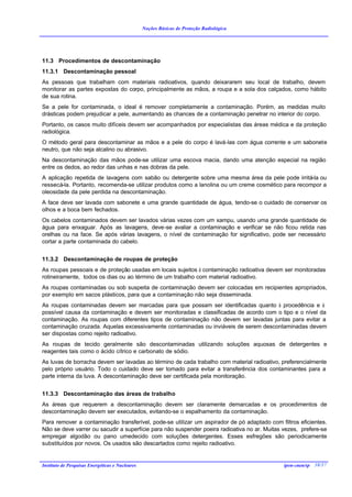 Noções Básicas de Proteção Radiológica




11.3 Procedimentos de descontaminação
11.3.1 Descontaminação pessoal
As pessoas que trabalham com materiais radioativos, quando deixararem seu local de trabalho, devem
monitorar as partes expostas do corpo, principalmente as mãos, a roupa e a sola dos calçados, como hábito
de sua rotina.
Se a pele for contaminada, o ideal é remover completamente a contaminação. Porém, as medidas muito
drásticas podem prejudicar a pele, aumentando as chances de a contaminação penetrar no interior do corpo.
Portanto, os casos muito difíceis devem ser acompanhados por especialistas das áreas médica e da proteção
radiológica.
O método geral para descontaminar as mãos e a pele do corpo é lavá-las com água corrente e um sabonete
neutro, que não seja alcalino ou abrasivo.
Na descontaminação das mãos pode-se utilizar uma escova macia, dando uma atenção especial na região
entre os dedos, ao redor das unhas e nas dobras da pele.
A aplicação repetida de lavagens com sabão ou detergente sobre uma mesma área da pele pode irritá-la ou
ressecá-la. Portanto, recomenda-se utilizar produtos como a lanolina ou um creme cosmético para recompor a
oleosidade da pele perdida na descontaminação.
A face deve ser lavada com sabonete e uma grande quantidade de água, tendo-se o cuidado de conservar os
olhos e a boca bem fechados.
Os cabelos contaminados devem ser lavados várias vezes com um xampu, usando uma grande quantidade de
água para enxaguar. Após as lavagens, deve-se avaliar a contaminação e verificar se não ficou retida nas
orelhas ou na face. Se após várias lavagens, o nível de contaminação for significativo, pode ser necessário
cortar a parte contaminada do cabelo.


11.3.2 Descontaminação de roupas de proteção
As roupas pessoais e de proteção usadas em locais sujeitos à contaminação radioativa devem ser monitoradas
rotineiramente, todos os dias ou ao término de um trabalho com material radioativo.
As roupas contaminadas ou sob suspeita de contaminação devem ser colocadas em recipientes apropriados,
por exemplo em sacos plásticos, para que a contaminação não seja disseminada.
As roupas contaminadas devem ser marcadas para que possam ser identificadas quanto à procedência e à
possível causa da contaminação e devem ser monitoradas e classificadas de acordo com o tipo e o nível da
contaminação. As roupas com diferentes tipos de contaminação não devem ser lavadas juntas para evitar a
contaminação cruzada. Aquelas excessivamente contaminadas ou inviáveis de serem descontaminadas devem
ser dispostas como rejeito radioativo.
As roupas de tecido geralmente são descontaminadas utilizando soluções aquosas de detergentes e
reagentes tais como o ácido cítrico e carbonato de sódio.
As luvas de borracha devem ser lavadas ao término de cada trabalho com material radioativo, preferencialmente
pelo próprio usuário. Todo o cuidado deve ser tomado para evitar a transferência dos contaminantes para a
parte interna da luva. A descontaminação deve ser certificada pela monitoração.


11.3.3 Descontaminação das áreas de trabalho
As áreas que requerem a descontaminação devem ser claramente demarcadas e os procedimentos de
descontaminação devem ser executados, evitando-se o espalhamento da contaminação.
Para remover a contaminação transferível, pode-se utilizar um aspirador de pó adaptado com filtros eficientes.
Não se deve varrer ou sacudir a superfície para não suspender poeira radioativa no ar. Muitas vezes, prefere-se
empregar algodão ou pano umedecido com soluções detergentes. Esses esfregões são periodicamente
substituídos por novos. Os usados são descartados como rejeito radioativo.


Instituto de Pesquisas Energéticas e Nucleares                                                ipen-cnen/sp 38/37
 
