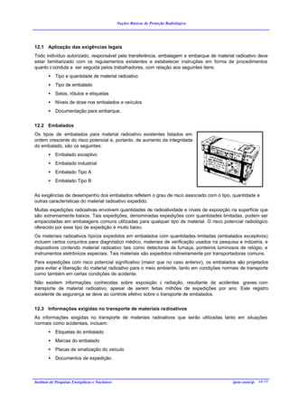 Noções Básicas de Proteção Radiológica




12.1 Aplicação das exigências legais
Todo indivíduo autorizado, responsável pela transferência, embalagem e embarque de material radioativo deve
estar familiarizado com os regulamentos existentes e estabelecer instruções em forma de procedimentos
quanto à conduta a ser seguida pelos trabalhadores, com relação aos seguintes itens:
        •   Tipo e quantidade de material radioativo
        •   Tipo de embalado
        •   Selos, rótulos e etiquetas
        •   Níveis de dose nos embalados e veículos
        •   Documentação para embarque.


12.2 Embalados
Os tipos de embalados para material radioativo existentes listados em
ordem crescente do risco potencial e, portanto, de aumento da integridade
do embalado, são os seguintes:
        •   Embalado exceptivo
        •   Embalado industrial
        •   Embalado Tipo A
        •   Embalado Tipo B


As exigências de desempenho dos embalados refletem o grau de risco associado com o tipo, quantidade e
outras características do material radioativo expedido.
Muitas expedições radioativas envolvem quantidades de radioatividade e níveis de exposição na superfície que
são extremamente baixos. Tais expedições, denominadas expedições com quantidades limitadas, podem ser
empacotadas em embalagens comuns utilizadas para qualquer tipo de material. O risco potencial radiológico
oferecido por esse tipo de expedição é muito baixo.
Os materiais radioativos típicos expedidos em embalados com quantidades limitadas (embalados exceptivos)
incluem certos conjuntos para diagnóstico médico, materiais de verificação usados na pesquisa e indústria, e
dispositivos contendo material radioativo tais como detectores de fumaça, ponteiros luminosos de relógio, e
instrumentos eletrônicos especiais. Tais materiais são expedidos rotineiramente por transportadoras comuns.
Para expedições com risco potencial significativo (maior que no caso anterior), os embalados são projetados
para evitar a liberação do material radioativo para o meio ambiente, tanto em condições normais de transporte
como também em certas condições de acidente.
Não existem informações conhecidas sobre exposição à radiação, resultante de acidentes graves com
transporte de material radioativo, apesar de serem feitas milhões de expedições por ano. Este registro
excelente de segurança se deve ao controle efetivo sobre o transporte de embalados.


12.3 Informações exigidas no transporte de materiais radioativos
As informações exigidas no transporte de materiais radioativos que serão utilizadas tanto em situações
normais como acidentais, incluem:
        •   Etiquetas do embalado
        •   Marcas do embalado
        •   Placas de sinalização do veículo
        •   Documentos de expedição.




Instituto de Pesquisas Energéticas e Nucleares                                              ipen-cnen/sp 40/39
 
