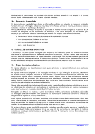 Noções Básicas de Proteção Radiológica




Qualquer veículo transportando um embalado com etiqueta radioativo Amarela – II ou Amarela - III, ou uma
mescla destas categorias deve exibir o cartaz mostrado a ao lado.

12.4 Documentos de expedição
Os documentos de expedição listam todas as informações exibidas nas etiquetas e marcas do embalado.
Também fornecem informações adicionais, incluindo a forma física e química do material, a classe de risco do
material e o número de identificação do material.
Uma quarta fonte de informação a respeito da expedição de material radioativo disponível no cenário de um
acidente de transporte são os documentos de expedição. Com certas exceções, os documentos para
expedição que identificam os riscos oferecidos pelo material são exigidos para serem conservados:
        •   na cabina do veículo numa posição fácil de ser acessada pelo motorista
        •   com um membro da tripulação de um trem
        •   com um membro da tripulação de um navio
        •   com o piloto da aeronave


13 GERÊNCIA DE REJEITOS RADIOATIVOS
“Lixo atômico” é o termo popular empregado para designar o “lixo” radioativo gerado nos reatores nucleares e
nas usinas de reprocessamento de elementos combustíveis queimados. Contudo, o termo mais adequado e
utilizado pela comunidade científica é “rejeito radioativo” que abrange todos aqueles materiais gerados nos
diversos usos dos materiais radioativos, já estudados no capítulo 4, que não podem ser reaproveitados e que
contêm substâncias radioativas em quantidades tais que não podem ser tratados como lixo comum.


13.1 Origem dos rejeitos radioativos
Os rejeitos radioativos são classificados em dois grupos principais: os rejeitos institucionais e os rejeitos do
ciclo do combustível.
Os rejeitos institucionais originam-se nas instalações radiativas, ou seja, instituições de pesquisa, laboratórios
de análises clínicas, hospitais, indústrias e universidades. Os materiais mais comuns que constituem esta
categoria são: rejeitos sólidos, compostos de luvas, papéis, algodão, vidros e mais uma série de materiais
comuns utilizados em laboratório que, pelo contato com substâncias radioativas, ficaram contaminados; e
rejeitos líquidos, constituídos principalmente da água utilizada na descontaminação de instrumentos e das
soluções que são utilizadas nas análises de laboratório.
Quase todas as substâncias radioativas utilizadas nestas instalações são produzidas artificialmente, a partir
de substâncias não radioativas, em aceleradores de partículas ou, principalmente, em reatores nucleares os
quais, para funcionarem, necessitam de combustível nuclear: o urânio.
Para poder ser utilizado nos reatores, o urânio é extraído de minérios, concentrado, purificado e processado.
As instalações onde são realizados estes processos são chamadas de “instalações nucleares” e é nelas que
são gerados os “rejeitos do ciclo do combustível".
Estes rejeitos aparecem com volumes e atividades muito maiores que os rejeitos institucionais e têm, além
disso, uma variedade de composição muito maior. Tanto podem ser as milhares de toneladas de material com
baixa radioatividade das sobras do minério, como os poucos litros de líquido com altíssima radioatividade que
resultam do reprocessamento do combustível nuclear após seu uso no reator.
Há ainda um terceiro grupo, constituído dos rejeitos radioativos que são gerados quando as instalações do
ciclo do combustível são desmontadas ao fim da sua vida útil. São compostos, na maior parte, de metais e
materiais de construção contaminados ou que ficaram ativados. A maior parte vem da desmontagem dos
reatores nucleares.




Instituto de Pesquisas Energéticas e Nucleares                                                  ipen-cnen/sp 42/41
 