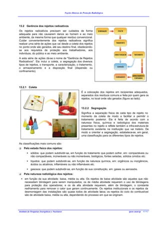 Noções Básicas de Proteção Radiológica




13.2 Gerência dos rejeitos radioativos
Os rejeitos radioativos precisam ser cuidados de forma
adequada para não causarem danos ao homem e ao meio
ambiente, da mesma forma que qualquer resíduo convencional.
Cuidar convenientemente dos rejeitos radioativos significa
realizar uma série de ações que vai desde a coleta dos rejeitos
no ponto onde são gerados, até seu destino final, obedecendo-
se aos requisitos de proteção aos trabalhadores, aos
indivíduos, do público e ao meio ambiente.
A esta série de ações dá-se o nome de "Gerência de Rejeitos
Radioativos". Ela inclui a coleta, a segregação dos diversos
tipos de rejeitos, o transporte, a caracterização, o tratamento,
o armazenamento e a disposição final (dispersão ou
confinamento).




13.2.1 Coleta
                                                                 É a colocação dos rejeitos em recipientes adequados,
                                                                 separados dos resíduos comuns e feita por quem gera os
                                                                 rejeitos, no local onde são gerados (figura ao lado).


                                                                 13.2.2 Segregação
                                                                 Significa a separação física de cada tipo de rejeito no
                                                                 momento da coleta de modo a facilitar e permitir o
                                                                 tratamento posterior. Ela é feita de acordo com a
                                                                 natureza física, química e radiológica dos materiais
                                                                 presentes no rejeito e reflete também a infra-estrutura de
                                                                 tratamento existente na instituição que vai tratá-lo. De
                                                                 modo a orientar a segregação, estabelece-se, em geral,
                                                                 uma classificação para os diferentes tipos de rejeitos.


As classificações mais comuns são:
q     Pelo estado físico dos rejeitos:
        •   sólidos: que podem subdividir-se, em função do tratamento que podem sofrer, em: compactáveis ou
            não compactáveis, incineráveis ou não incineráveis, biológicos, fontes seladas, sólidos úmidos etc.
        •   líquidos: que podem subdividir-se, em função da natureza química, em: orgânicos ou inorgânicos,
            ácidos ou alcalinos, inflamáveis ou não inflamáveis etc.
        •   gasosos: que podem subdividir-se, em função de sua constituição, em: gases ou aerossóis.
q     Pela natureza radiológica dos rejeitos:
    • em função da sua atividade: baixa, média ou alta. Os rejeitos de baixa atividade são aqueles que não
      necessitam blindagem para serem manipulados; os de média atividade requerem o uso de blindagens
      para proteção dos operadores; e os de alta atividade requerem, além da blindagem, o constante
      resfriamento para remover o calor que geram continuamente. Os rejeitos institucionais e os rejeitos da
      desmontagem das instalações são quase todos de atividade b     aixa; os rejeitos do ciclo do combustível
      são de atividade baixa, média ou alta, dependendo do processo em que se originam.




Instituto de Pesquisas Energéticas e Nucleares                                                            ipen-cnen/sp 43/42
 