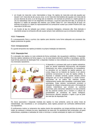 Noções Básicas de Proteção Radiológica




  • em função da meia-vida: curta, intermediária e longa. Os rejeitos de meia-vida curta são aqueles que
    decaem com meia-vida de até poucos anos; os de meia-vida intermediária são aqueles com meia-vida de
    poucas dezenas de anos; e os de longa são os restantes. Um exemplo do primeiro é o rejeito gerado no
    uso do radioisótopo Iodo-131 em diagnóstico de doenças, o qual tem meia-vida de 8 dias; um exemplo do
    segundo é o rejeito da operação dos reatores, que contém Césio-137, com meia-vida de 30 anos; um
    exemplo do terceiro é o rejeito do reprocessamento do combustível nuclear que contém Plutônio-239, cuja
    meia-vida é 24.000 anos.
  • em função d tipo de radiação que emitem: emissores beta/gama, emissores alfa. Esta distinção é
                 o
    importante porque os emissores alfa são quase sempre mais radiotóxicos que os emissores beta/gama.


13.2.3 Tratamento
É o processamento físico e químico dos rejeitos para deixá-los numa forma adequada aos processos das
etapas posteriores da gestão.


13.2.4 Armazenamento
É a guarda temporária dos rejeitos já tratados na própria instalação de tratamento.


13.2.5 Disposição final
É a colocação dos rejeitos no meio ambiente de forma controlada, não recuperável e definitiva. A disposição
final dos rejeitos radioativos de forma segura, à luz do atual desenvolvimento científico e tecnológico, permite
duas formas possíveis de destinação final: a dispersão imediata no meio ambiente ou o confinamento definitivo
nos chamados repositórios.
                                                                A dispersão é o processo pelo qual os rejeitos radioativos,
                                                                após um devido tratamento físico-químico, são lançados
                                                                diretamente nos vários compartimentos do ecossistema:
                                                                na atmosfera em se tratando de rejeitos gasosos, em
                                                                cursos d'água em se tratando de líquidos e em aterros
                                                                sanitários convencionais no caso de rejeitos sólidos. A
                                                                dispersão é adotada somente quando estudos prévios
                                                                asseguram que os riscos ecológicos e à saúde humana
                                                                decorrentes de tal prática são inferiores àqueles
                                                                cotidianamente aceitos pela sociedade e aprovados pelas
                                                                autoridades. Estes estudos normalmente envolvem a
                                                                utilização de códigos computacionais para a formulação de
                                                                modelos matemáticos que simulam os caminhos
                                                                percorridos pelos elementos radioativos no meio ambiente
                                                                até seu possível contato com o homem e o cálculo da
                                                                probabilidade de ocorrência de danos biológicos.
                                                                Denomina-se efluente radioativo o rejeito a que se pode
                                                                dar este tipo de disposição final.


Os riscos associados à dispersão imediata dos rejeitos no meio ambiente, acima de certos níveis de
radioatividade, são inaceitáveis e, em consequência, estes rejeitos precisam ser confinados definitivamente
nos repositórios.
O confinamento implica no isolamento dos rejeitos dentro dos repositórios, por longos períodos de tempo - da
ordem de centenas a milhares de anos, dependendo da meia-vida. Os repositórios são construções, em geral
subterrâneas, projetadas e realizadas de modo a minimizar o contato antecipado do rejeito com a biosfera.




Instituto de Pesquisas Energéticas e Nucleares                                                            ipen-cnen/sp 44/43
 