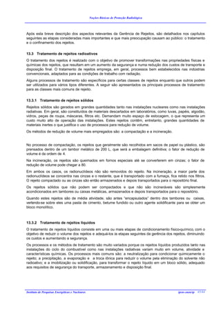 Noções Básicas de Proteção Radiológica




Após esta breve descrição dos aspectos relevantes da Gerência de Rejeitos, são detalhados nos capítulos
seguintes as etapas consideradas mais importantes e que mais preocupação causam ao público: o tratamento
e o confinamento dos rejeitos.


13.3 Tratamento de rejeitos radioativos
O tratamento dos rejeitos é realizado com o objetivo de promover transformações nas propriedades físicas e
químicas dos rejeitos, que resultam em um aumento da segurança e numa redução dos custos de transporte e
disposição final. O tratamento de rejeitos emprega, em geral, processos bem estabelecidos nas indústrias
convencionais, adaptados para as condições de trabalho com radiação.
Alguns processos de tratamento são específicos para certas classes de rejeitos enquanto que outros podem
ser utilizados para vários tipos diferentes. A seguir são apresentados os principais processos de tratamento
para as classes mais comuns de rejeito.


13.3.1 Tratamento de rejeitos sólidos
Rejeitos sólidos são gerados em grandes quantidades tanto nas instalações nucleares como nas instalações
radiativas. Em geral, são constituídos de materiais descartados em laboratórios, como luvas, papéis, algodão,
vidros, peças de roupa, máscaras, filtros etc. Demandam muito espaço de estocagem, o que representa um
custo muito alto de operação das instalações. Estes rejeitos contêm, entretanto, grandes quantidades de
materiais inertes o que justifica o uso de processos para redução de volume.
Os métodos de redução de volume mais empregados são: a compactação e a incineração.


No processo de compactação, os rejeitos que geralmente são recolhidos em sacos de papel ou plástico, são
prensados dentro de um tambor metálico de 200 L, que será a embalagem definitiva; o fator de redução de
volume é da ordem de 4.
Na incineração, os rejeitos são queimados em fornos especiais até se converterem em cinzas; o fator de
redução de volume pode chegar a 80.
Em ambos os casos, os radionuclídeos não são removidos do rejeito. Na incineração, a maior parte dos
radionuclídeos se concentra nas cinzas e o restante, que é transportado com a fumaça, fica retido nos filtros.
O rejeito compactado ou as cinzas são então armazenados e depois transportados para o repositório final.
Os rejeitos sólidos que não podem ser compactados e que não são incineráveis são simplesmente
acondicionados em tambores ou caixas metálicas, armazenados e depois transportados para o repositório.
Quando estes rejeitos são de média atividade, são antes “encapsulados” dentro dos tambores ou caixas,
vertendo-se sobre eles uma pasta de cimento, betume fundido ou outro agente solidificante para se obter um
bloco monolítico.



13.3.2 Tratamento de rejeitos líquidos
O tratamento de rejeitos líquidos consiste em uma ou mais etapas de condicionamento físico-químico, com o
objetivo de reduzir o volume dos rejeitos e adequá-los às etapas seguintes da gerência dos rejeitos, diminuindo
os custos e aumentando a segurança.
Os processos e os métodos de tratamento são muito variados porque os rejeitos líquidos produzidos tanto nas
instalações do ciclo do combustível como nas instalações radiativas variam muito em volume, atividade e
características químicas. Os processos mais comuns são: a neutralização para condicionar quimicamente o
rejeito; a precipitação, a evaporação e a troca iônica para reduzir o volume pela eliminação do solvente não
radioativo; e a imobilização ou solidificação, para transformar o rejeito líquido em um bloco sólido, adequado
aos requisitos de segurança do transporte, armazenamento e disposição final.




Instituto de Pesquisas Energéticas e Nucleares                                                ipen-cnen/sp 45/44
 
