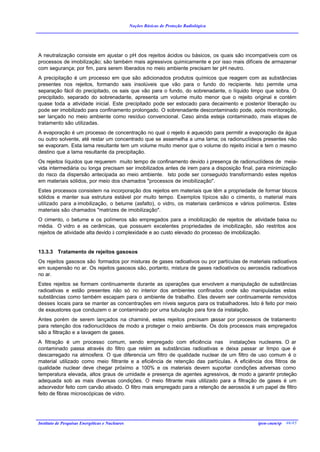 Noções Básicas de Proteção Radiológica




A neutralização consiste em ajustar o pH dos rejeitos ácidos ou básicos, os quais são incompatíveis com os
processos de imobilização; são também mais agressivos quimicamente e por isso mais difíceis de armazenar
com segurança; por fim, para serem liberados no meio ambiente precisam ter pH neutro.
A precipitação é um processo em que são adicionados produtos químicos que reagem com as substâncias
presentes nos rejeitos, formando sais insolúveis que vão para o fundo do recipiente. Isto permite uma
separação fácil do precipitado, os sais que vão para o fundo, do sobrenadante, o líquido limpo que sobra. O
precipitado, separado do sobrenadante, apresenta um volume muito menor que o rejeito original e contém
quase toda a atividade inicial. Este precipitado pode ser estocado para decaimento e posterior liberação ou
pode ser imobilizado para confinamento prolongado. O sobrenadante descontaminado pode, após monitoração,
ser lançado no meio ambiente como resíduo convencional. Caso ainda esteja contaminado, mais etapas de
tratamento são utilizadas.
A evaporação é um processo de concentração no qual o rejeito é aquecido para permitir a evaporação da água
ou outro solvente, até restar um concentrado que se assemelha a uma lama; os radionuclídeos presentes não
se evaporam. Esta lama resultante tem um volume muito menor que o volume do rejeito inicial e tem o mesmo
destino que a lama resultante da precipitação.
Os rejeitos líquidos que requerem muito tempo de confinamento devido à presença de radionuclídeos de meia-
vida intermediária ou longa precisam ser imobilizados antes de irem para a disposição final, para minimização
do risco da dispersão antecipada ao meio ambiente. Isto pode ser conseguido transformando estes rejeitos
em materiais sólidos, por meio dos chamados "processos de imobilização".
Estes processos consistem na incorporação dos rejeitos em materiais que têm a propriedade de formar blocos
sólidos e manter sua estrutura estável por muito tempo. Exemplos típicos são o cimento, o material mais
utilizado para a imobilização, o betume (asfalto), o vidro, os materiais cerâmicos e vários polímeros. Estes
materiais são chamados "matrizes de imobilização".
O cimento, o betume e os polímeros são empregados para a imobilização de rejeitos de atividade baixa ou
média. O vidro e as cerâmicas, que possuem excelentes propriedades de imobilização, são restritos aos
rejeitos de atividade alta devido à complexidade e ao custo elevado do processo de imobilização.


13.3.3 Tratamento de rejeitos gasosos
Os rejeitos gasosos são formados por misturas de gases radioativos ou por partículas de materiais radioativos
em suspensão no ar. Os rejeitos gasosos são, portanto, mistura de gases radioativos ou aerossóis radioativos
no ar.
Estes rejeitos se formam continuamente durante as operações que envolvem a manipulação de substâncias
radioativas e estão presentes não só no interior dos ambientes confinados onde são manipuladas estas
substâncias como também escapam para o ambiente de trabalho. Eles devem ser continuamente removidos
desses locais para se manter as concentrações em níveis seguros para os trabalhadores. Isto é feito por meio
de exaustores que conduzem o ar contaminado por uma tubulação para fora da instalação.
Antes porém de serem lançados na chaminé, estes rejeitos precisam p   assar por processos de tratamento
para retenção dos radionuclídeos de modo a proteger o meio ambiente. Os dois processos mais empregados
são a filtração e a lavagem de gases.
A filtração é um processo comum, sendo empregado com eficiência nas instalações nucleares. O ar
contaminado passa através do filtro que retém as substâncias radioativas e deixa passar ar limpo que é
descarregado na atmosfera. O que diferencia um filtro de qualidade nuclear de um filtro de uso comum é o
material utilizado como meio filtrante e a eficiência de retenção das partículas. A eficiência dos filtros de
qualidade nuclear deve chegar próximo a 100% e os materiais devem suportar condições adversas como
temperatura elevada, altos graus de umidade e presença de agentes agressivos, de modo a garantir proteção
adequada sob as mais diversas condições. O meio filtrante mais utilizado para a filtração de gases é um
adsorvedor feito com carvão ativado. O filtro mais empregado para a retenção de aerossóis é um papel de filtro
feito de fibras microscópicas de vidro.




Instituto de Pesquisas Energéticas e Nucleares                                               ipen-cnen/sp 46/45
 