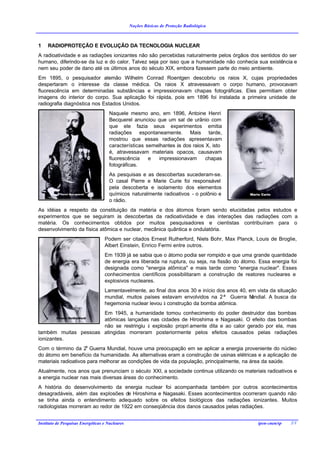 Noções Básicas de Proteção Radiológica



1    RADIOPROTEÇÃO E EVOLUÇÃO DA TECNOLOGIA NUCLEAR
A radioatividade e as radiações ionizantes não são percebidas naturalmente pelos órgãos dos sentidos do ser
humano, diferindo-se da luz e do calor. Talvez seja por isso que a humanidade não conhecia sua existência e
nem seu poder de dano até os últimos anos do século XIX, embora fizessem parte do meio ambiente.
Em 1895, o pesquisador alemão Wilhelm Conrad Roentgen descobriu os raios X, cujas propriedades
despertaram o interesse da classe médica. Os raios X atravessavam o corpo humano, provocavam
fluorescência em determinadas substâncias e impressionavam chapas fotográficas. Eles permitiam obter
imagens do interior do corpo. Sua aplicação foi rápida, pois em 1896 foi instalada a primeira unidade de
radiografia diagnóstica nos Estados Unidos.
                                      Naquele mesmo ano, em 1896, Antoine Henri
                                      Becquerel anunciou que um sal de urânio com
                                      que ele fazia seus experimentos emitia
                                      radiações espontaneamente. Mais tarde,
                                      mostrou que essas radiações apresentavam
                                      características semelhantes às dos raios X, isto
                                      é, atravessavam materiais opacos, causavam
                                      fluorescência    e  impressionavam       chapas
                                      fotográficas.
                                      As pesquisas e as descobertas sucederam-se.
                                      O casal Pierre e Marie Curie foi responsável
                                      pela descoberta e isolamento dos elementos
                                      químicos naturalmente radioativos - o polônio e
                                      o rádio.
As idéias a respeito da constituição da matéria e dos átomos foram sendo elucidadas pelos estudos e
experimentos que se seguiram às descobertas da radioatividade e das interações das radiações com a
matéria. Os conhecimentos obtidos por muitos pesquisadores e cientistas contribuíram para o
desenvolvimento da física atômica e nuclear, mecânica quântica e ondulatória.
                                   Podem ser citados Ernest Rutherford, Niels Bohr, Max Planck, Louis de Broglie,
                                   Albert Einstein, Enrico Fermi entre outros.
                                   Em 1939 já se sabia que o átomo podia ser rompido e que uma grande quantidade
                                   de energia era liberada na ruptura, ou seja, na fissão do átomo. Essa energia foi
                                   designada como "energia atômica" e mais tarde como "energia nuclear". Esses
                                   conhecimentos científicos possibilitaram a construção de reatores nucleares e
                                   explosivos nucleares.
                                   Lamentavelmente, ao final dos anos 30 e início dos anos 40, em vista da situação
                                   mundial, muitos países estavam envolvidos na 2ª Guerra M     undial. A busca da
                                   hegemonia nuclear levou à construção da bomba atômica.
                      Em 1945, a humanidade tomou conhecimento do poder destruidor das bombas
                      atômicas lançadas nas cidades de Hiroshima e Nagasaki. O efeito das bombas
                      não se restringiu à explosão propri amente dita e ao calor gerado por ela, mas
também muitas pessoas atingidas morreram posteriormente pelos efeitos causados pelas radiações
ionizantes.
Com o término da 2a Guerra Mundial, houve uma preocupação em se aplicar a energia proveniente do núcleo
do átomo em benefício da humanidade. As alternativas eram a construção de usinas elétricas e a aplicação de
materiais radioativos para melhorar as condições de vida da população, principalmente, na área da saúde.
Atualmente, nos anos que prenunciam o século XXI, a sociedade continua utilizando os materiais radioativos e
a energia nuclear nas mais diversas áreas do conhecimento.
A história do desenvolvimento da energia nuclear foi acompanhada também por outros acontecimentos
desagradáveis, além das explosões de Hiroshima e Nagasaki. Esses acontecimentos ocorreram quando não
se tinha ainda o entendimento adequado sobre os efeitos biológicos das radiações ionizantes. Muitos
radiologistas morreram ao redor de 1922 em conseqüência dos danos causados pelas radiações.


Instituto de Pesquisas Energéticas e Nucleares                                                     ipen-cnen/sp   2/1
 