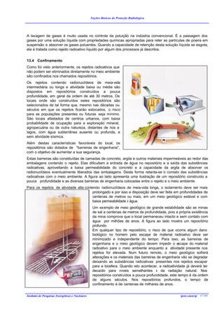 Noções Básicas de Proteção Radiológica




A lavagem de gases é muito usada no controle da poluição na indústria convencional. É a passagem dos
gases por uma solução líquida com propriedades químicas apropriadas para reter as partículas de poeira em
suspensão e absorver os gases poluentes. Quando a capacidade de retenção desta solução líquida se esgota,
ela é tratada como rejeito radioativo líquido por algum dos processos já descritos.


13.4 Confinamento
Como foi visto anteriormente, os rejeitos radioativos que
não podem ser eliminados diretamente no meio ambiente
são confinados nos chamados repositórios.
Os rejeitos contendo radionuclídeos de meia-vida
intermediária ou longa e atividade baixa ou média são
dispostos em repositórios construídos a pouca
profundidade, em geral da ordem de até 30 metros. Os
locais onde são construídos estes repositórios são
selecionados de tal forma que, mesmo nas décadas ou
séculos em que os rejeitos ficarão estocados, o risco
para as populações presentes ou futuras seja mínimo.
São locais afastados de centros urbanos, com baixa
probabilidade de ocupação para a exploração mineral,
agropecuária ou de outra natureza, distantes de rios e
lagos, com água subterrânea ausente ou profunda, e
sem atividade sísmica.
Além destas características favoráveis do local, os
repositórios são dotados de "barreiras de engenharia",
com o objetivo de aumentar a sua segurança.
Estas barreiras são constituídas de camadas de concreto, argila e outros materiais impermeáveis ao redor das
embalagens contendo o rejeito. Elas dificultam a entrada de água no repositório e a saída das substâncias
radioativas, aproveitando a baixa permeabilidade do concreto e a capacidade da argila de absorver os
radionuclídeos eventualmente liberados das embalagens. Desta forma retarda-se o contato das substâncias
radioativas com o meio ambiente. A figura ao lado apresenta uma ilustração de um repositório construído a
pouca profundidade e as diversas barreiras de engenharia colocadas entre o rejeito e o meio ambiente.
Para os rejeitos de atividade alta contendo radionuclídeos de meia-vida longa, o isolamento deve ser mais
                                       prolongado e por isso a disposição deve ser feita em profundidades de
                                       centenas de metros ou mais, em um meio geológico estável e com
                                       baixa permeabilidade à água.
                                                  Um exemplo de meio geológico de grande estabilidade são as minas
                                                  de sal a centenas de metros de profundidade, pois a própria existência
                                                  da mina comprova que o local permaneceu intacto e sem contato com
                                                  água por milhões de anos. A figura ao lado mostra um repositório
                                                  profundo.
                                                  Em qualquer tipo de repositório, o risco de que ocorra algum dano
                                                  biológico no homem pelo escape de material radioativo deve ser
                                                  minimizado e independente do tempo. Para isso, as barreiras de
                                                  engenharia e o meio geológico devem impedir o e     scape do material
                                                  radioativo para o meio ambiente enquanto a atividade presente nos
                                                  rejeitos for elevada. Num futuro remoto, o meio geológico sofrerá
                                                  alterações e os materiais das barreiras de engenharia vão se degradar
                                                  deixando as substâncias radioativas presentes nos rejeitos escapar
                                                  para a biosfera. Quando isto acontecer, a radioatividade já deverá ter
                                                  decaído para níveis semelhantes à da radiação natural. Nos
                                                  repositórios construídos a pouca profundidade, este tempo é da ordem
                                                  de alguns séculos. Nos repositórios profundos, o tempo de
                                                  confinamento é de centenas de milhares de anos.


Instituto de Pesquisas Energéticas e Nucleares                                                         ipen-cnen/sp 47/46
 