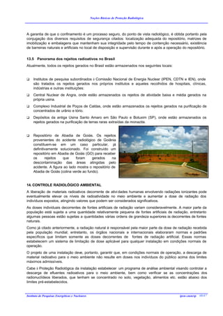 Noções Básicas de Proteção Radiológica




A garantia de que o confinamento é um processo seguro, do ponto de vista radiológico, é obtida portanto pela
conjugação dos diversos requisitos de segurança citados: localização adequada do repositório, matrizes de
imobilização e embalagens que mantenham sua integridade pelo tempo de contenção necessário, existência
de barreiras naturais e artificiais no local de disposição e supervisão durante e após a operação do repositório.


13.5 Panorama dos rejeitos radioativos no Brasil
Atualmente, todos os rejeitos gerados no Brasil estão armazenados nos seguintes locais:


q    Institutos de pesquisa subordinados à Comissão Nacional de Energia Nuclear (IPEN, CDTN e IEN), onde
     são tratados os rejeitos gerados nos próprios institutos e aqueles recolhidos de hospitais, clínicas,
     indústrias e outras instituições:
q    Central Nuclear de Angra, onde estão armazenados os rejeitos de atividade baixa e média gerados na
     própria usina.
q    Complexo Industrial de Poços de Caldas, onde estão armazenados os rejeitos gerados na purificação de
     concentrados de urânio e tório.
q    Depósitos da antiga Usina Santo Amaro em São Paulo e Botuxim (SP), onde estão armazenados os
     rejeitos gerados na purificação de terras raras extraídas da monazita.


q    Repositório de Abadia de Goiás. Os rejeitos
     provenientes do acidente radiológico de Goiânia
     constituem-se em um caso particular, já
     definitivamente solucionado. Foi construído um
     repositório em Abadia de Goiás (GO) para receber
     os      rejeitos  que     foram     gerados     na
     descontaminação das áreas atingidas pelo
     acidente. A figura ao lado mostra o repositório de
     Abadia de Goiás (colina verde ao fundo).


14. CONTROLE RADIOLÓGICO AMBIENTAL
A liberação de materiais radioativos decorrente de ativi dades humanas envolvendo radiações ionizantes pode
eventualmente elevar os níveis de radioatividade no meio ambiente e aumentar a dose de radiação dos
indivíduos expostos, atingindo valores que podem ser considerados significativos.
As doses individuais decorrentes de fontes artificiais de radiação variam consideravelmente. A maior parte da
população está sujeita a uma quantidade relativamente pequena de fontes artificiais de radiação, entretanto
algumas pessoas estão sujeitas a quantidades várias ordens de grandeza superiores às decorrentes de fontes
naturais.
Como já citado anteriormente, a radiação natural é responsável pela maior parte da dose de radiação recebida
pela população mundial; entretanto, os órgãos nacionais e internacionais elaboraram normas e padrões
específicos que limitam somente as doses decorrentes de fontes de radiação artificial. Essas normas
estabelecem um sistema de limitação de dose aplicável para qualquer instalação em condições normais de
operação.
O projeto de uma instalação deve, portanto, garantir que, em condições normais de operação, a descarga de
material radioativo para o meio ambiente não resulte em doses nos indivíduos do público acima dos limites
máximos admissíveis.
Cabe à Proteção Radiológica da instalação estabelecer um programa de análise ambiental visando controlar a
descarga de efluentes radioativos para o meio ambiente, bem como verificar se as concentrações dos
radionuclídeos liberados, que tenham se concentrado no solo, vegetação, alimentos etc. estão abaixo dos
limites pré-estabelecidos.


Instituto de Pesquisas Energéticas e Nucleares                                                  ipen-cnen/sp 48/47
 